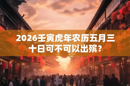 2026壬寅虎年农历五月三十日可不可以出殡? 2026壬寅虎年农历五月三十日可不可以出殡?