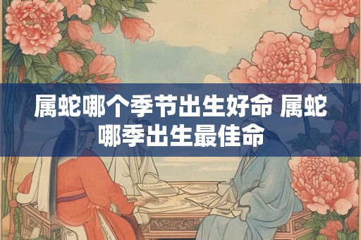 属蛇哪个季节出生好命 属蛇哪季出生最佳命 属蛇哪个季节出生好命 属蛇哪季出生最佳命