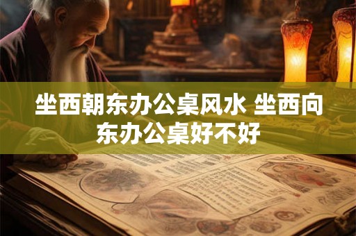 坐西朝东办公桌风水 坐西向东办公桌好不好