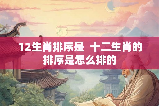 12生肖排序是  十二生肖的排序是怎么排的