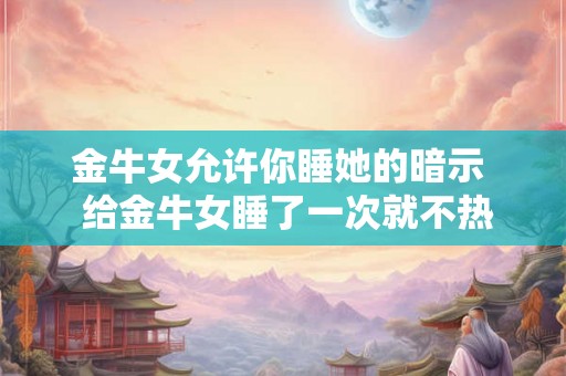 金牛女允许你睡她的暗示  给金牛女睡了一次就不热情了
