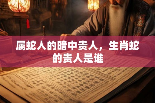 属蛇人的暗中贵人,生肖蛇的贵人是谁 属蛇人的暗中贵人,生肖蛇的贵人是谁
