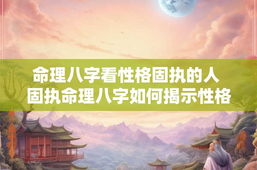 命理八字看性格固执的人 固执命理八字如何揭示性格