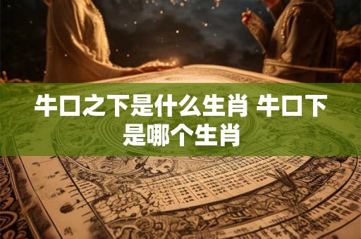 牛口之下是什么生肖 牛口下是哪个生肖 牛口之下是什么生肖 牛口下是哪个生肖