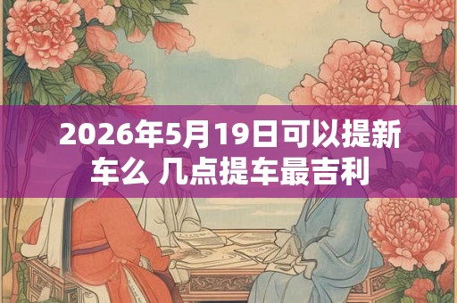 2026年5月19日可以提新车么 几点提车最吉利