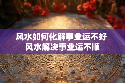 风水如何化解事业运不好 风水解决事业运不顺