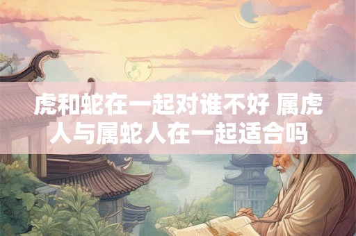 虎和蛇在一起对谁不好 属虎人与属蛇人在一起适合吗 虎和蛇在一起对谁不好 属虎人与属蛇人在一起适合吗