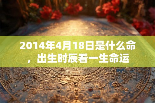 2014年4月18日是什么命,出生时辰看一生命运 2014年4月18日是什么命,出生时辰看一生命运