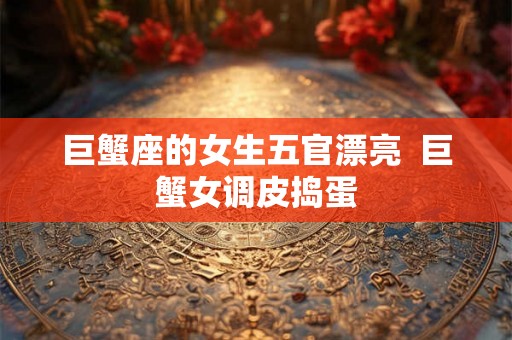 巨蟹座的女生五官漂亮  巨蟹女调皮捣蛋