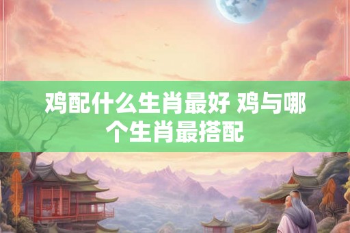 鸡配什么生肖最好 鸡与哪个生肖最搭配