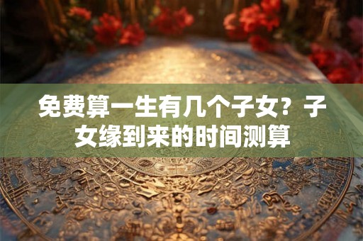 免费算一生有几个子女？子女缘到来的时间测算