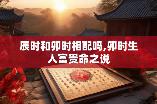 辰时和卯时相配吗,卯时生人富贵命之说 辰时和卯时相配吗,卯时生人富贵命之说
