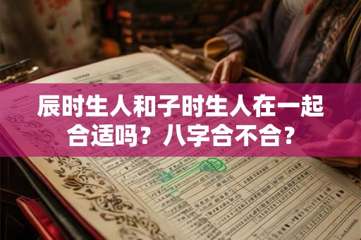 辰时生人和子时生人在一起合适吗？八字合不合？