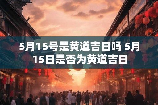 5月15号是黄道吉日吗 5月15日是否为黄道吉日