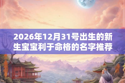 2026年12月31号出生的新生宝宝利于命格的名字推荐 2026年12月31号出生的新生宝宝利于命格的名字推荐