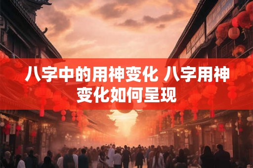 八字中的用神变化 八字用神变化如何呈现