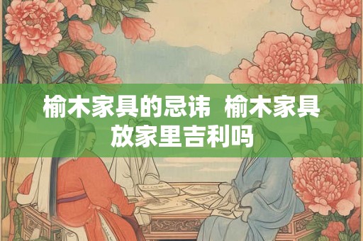 榆木家具的忌讳  榆木家具放家里吉利吗
