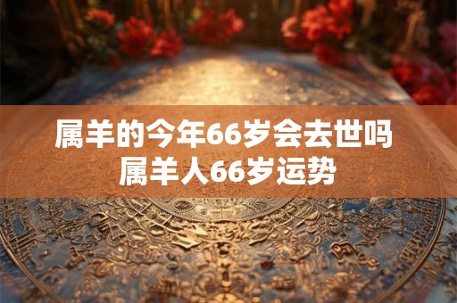 属羊的今年66岁会去世吗 属羊人66岁运势