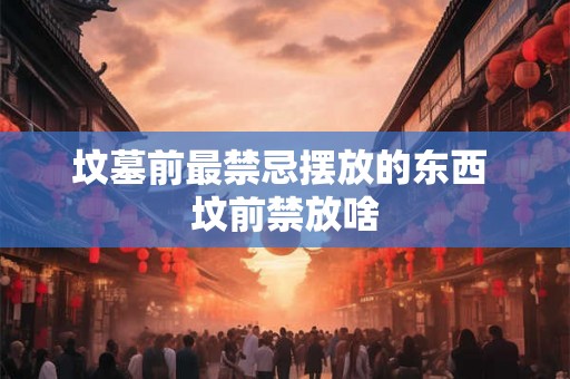 坟墓前最禁忌摆放的东西 坟前禁放啥