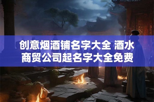 创意烟酒铺名字大全 酒水商贸公司起名字大全免费