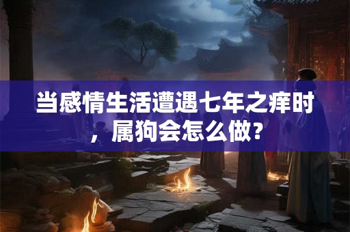 当感情生活遭遇七年之痒时,属狗会怎么做? 当感情生活遭遇七年之痒时,属狗会怎么做?