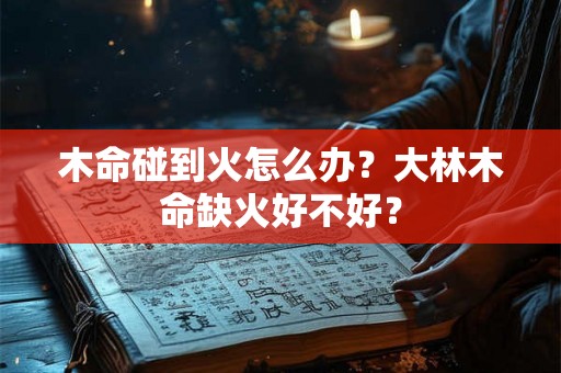 木命碰到火怎么办?大林木命缺火好不好? 木命碰到火怎么办?大林木命缺火好不好?
