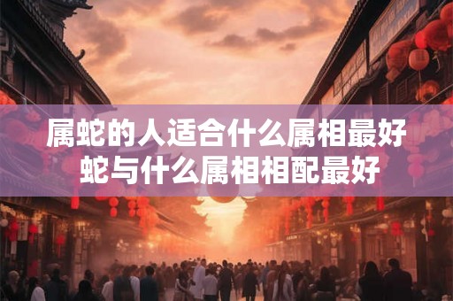 属蛇的人适合什么属相最好 蛇与什么属相相配最好 属蛇的人适合什么属相最好 蛇与什么属相相配最好