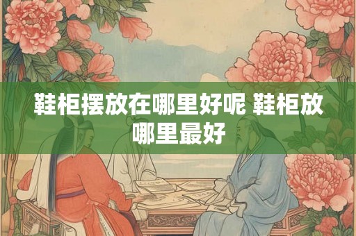 鞋柜摆放在哪里好呢 鞋柜放哪里最好 鞋柜摆放在哪里好呢 鞋柜放哪里最好