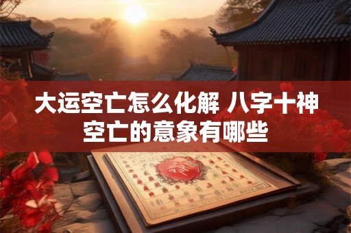 大运空亡怎么化解 八字十神空亡的意象有哪些