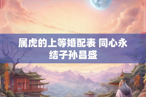 属虎的上等婚配表 同心永结子孙昌盛 属虎的上等婚配表 同心永结子孙昌盛