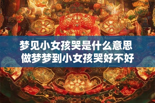 梦见小女孩哭是什么意思 做梦梦到小女孩哭好不好