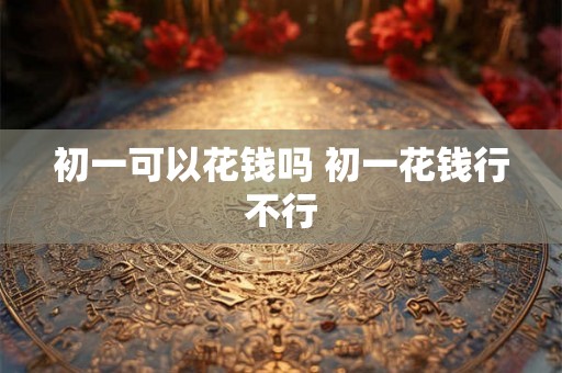 初一可以花钱吗 初一花钱行不行