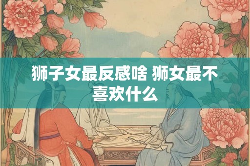 狮子女最反感啥 狮女最不喜欢什么