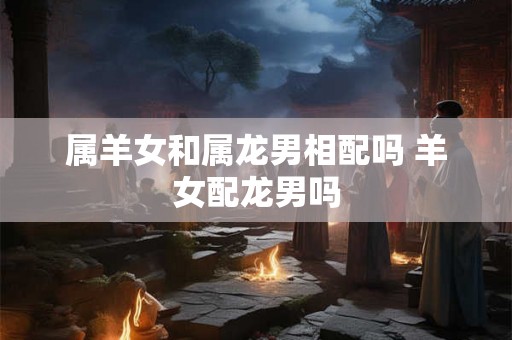 属羊女和属龙男相配吗 羊女配龙男吗