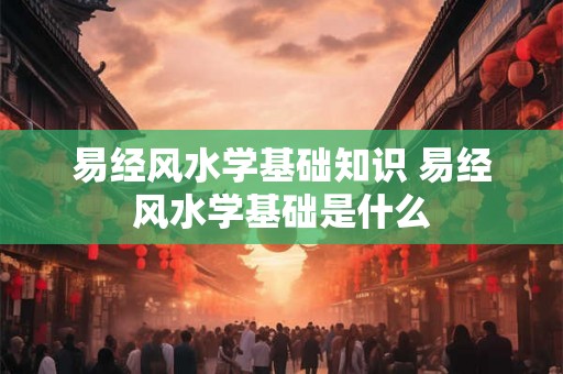 易经风水学基础知识 易经风水学基础是什么 易经风水学基础知识 易经风水学基础是什么