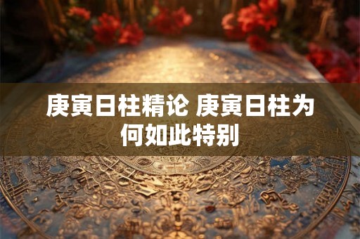 庚寅日柱精论 庚寅日柱为何如此特别 庚寅日柱精论 庚寅日柱为何如此特别