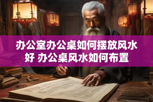 办公室办公桌如何摆放风水好 办公桌风水如何布置