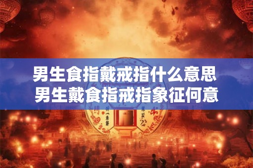 男生食指戴戒指什么意思 男生戴食指戒指象征何意
