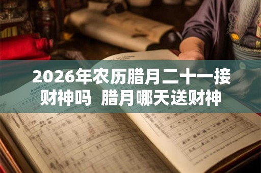 2026年农历腊月二十一接财神吗 腊月哪天送财神 2026年农历腊月二十一接财神吗 腊月哪天送财神