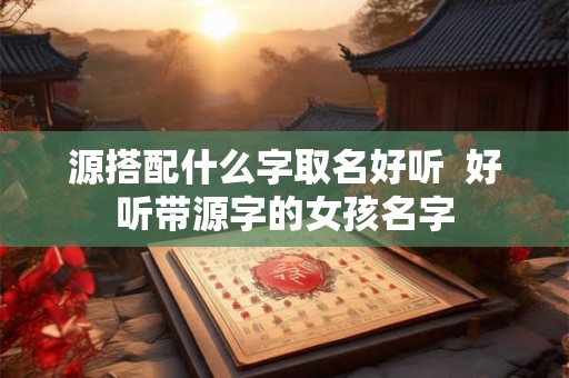 源搭配什么字取名好听  好听带源字的女孩名字