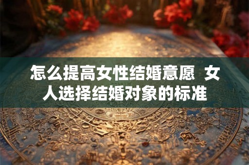 怎么提高女性结婚意愿 女人选择结婚对象的标准 怎么提高女性结婚意愿 女人选择结婚对象的标准