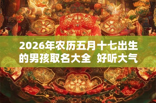 2026年农历五月十七出生的男孩取名大全 好听大气的名字 2026年农历五月十七出生的男孩取名大全 好听大气的名字