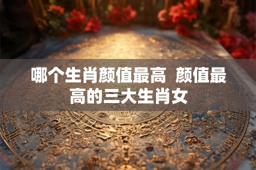 哪个生肖颜值最高  颜值最高的三大生肖女