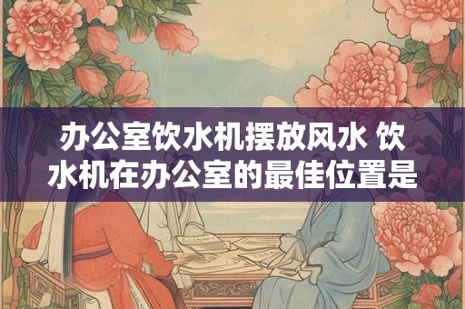 办公室饮水机摆放风水 饮水机在办公室的最佳位置是哪里 办公室饮水机摆放风水 饮水机在办公室的最佳位置是哪里