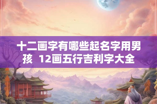 十二画字有哪些起名字用男孩  12画五行吉利字大全