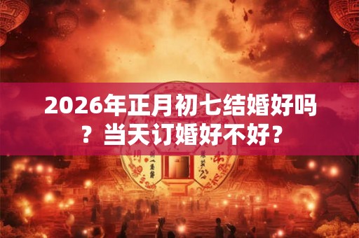 2026年正月初七结婚好吗？当天订婚好不好？