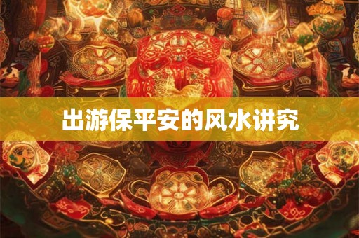 出游保平安的风水讲究 出游保平安的风水讲究