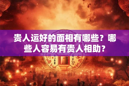 贵人运好的面相有哪些?哪些人容易有贵人相助? 贵人运好的面相有哪些?哪些人容易有贵人相助?