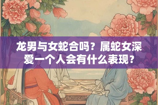 龙男与女蛇合吗?属蛇女深爱一个人会有什么表现? 龙男与女蛇合吗?属蛇女深爱一个人会有什么表现?
