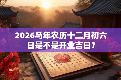 2026马年农历十二月初六日是不是开业吉日? 2026马年农历十二月初六日是不是开业吉日?